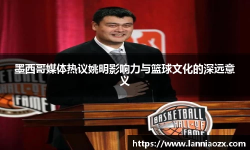 墨西哥媒体热议姚明影响力与篮球文化的深远意义
