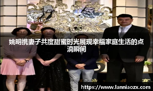 姚明携妻子共度甜蜜时光展现幸福家庭生活的点滴瞬间