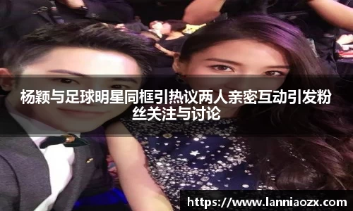 杨颖与足球明星同框引热议两人亲密互动引发粉丝关注与讨论